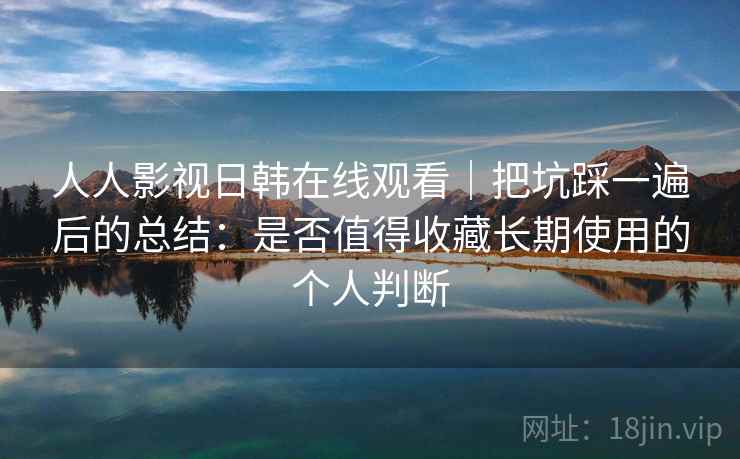 人人影视日韩在线观看|把坑踩一遍后的总结:是否值得收藏长期使用的个人判断 人人影视日韩在线观看|把坑踩一遍后的总结:是否值得收藏长期使用的个人判断
