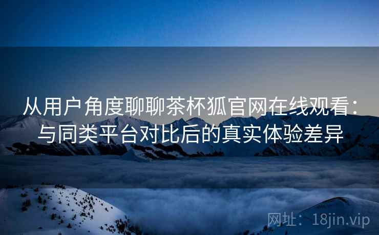 从用户角度聊聊茶杯狐官网在线观看:与同类平台对比后的真实体验差异 从用户角度聊聊茶杯狐官网在线观看:与同类平台对比后的真实体验差异