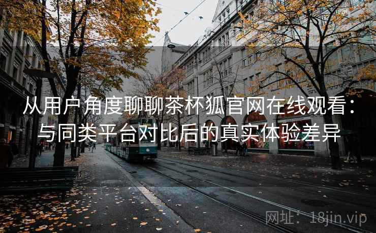 从用户角度聊聊茶杯狐官网在线观看:与同类平台对比后的真实体验差异 从用户角度聊聊茶杯狐官网在线观看:与同类平台对比后的真实体验差异