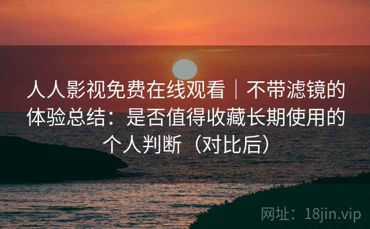 人人影视免费在线观看|不带滤镜的体验总结:是否值得收藏长期使用的个人判断(对比后) 人人影视免费在线观看|不带滤镜的体验总结:是否值得收藏长期使用的个人判断(对比后)