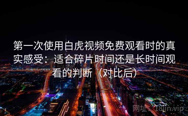 第一次使用白虎视频免费观看时的真实感受:适合碎片时间还是长时间观看的判断(对比后) 第一次使用白虎视频免费观看时的真实感受:适合碎片时间还是长时间观看的判断(对比后)
