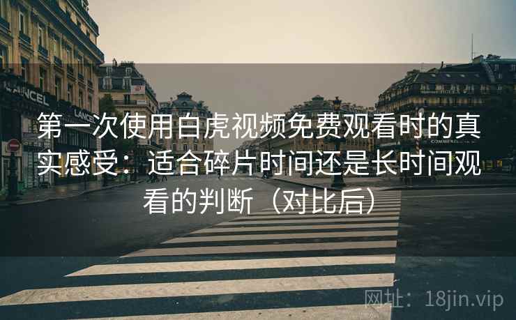 第一次使用白虎视频免费观看时的真实感受:适合碎片时间还是长时间观看的判断(对比后) 第一次使用白虎视频免费观看时的真实感受:适合碎片时间还是长时间观看的判断(对比后)
