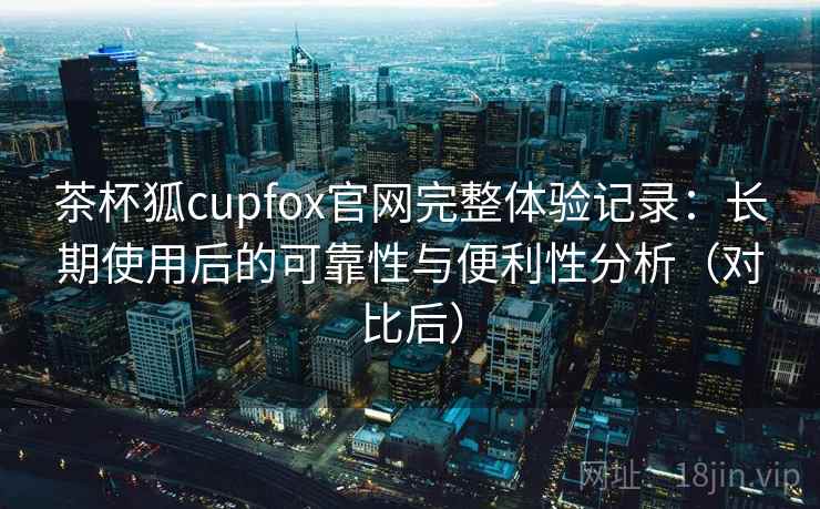 茶杯狐cupfox官网完整体验记录:长期使用后的可靠性与便利性分析(对比后) 茶杯狐cupfox官网完整体验记录:长期使用后的可靠性与便利性分析(对比后)