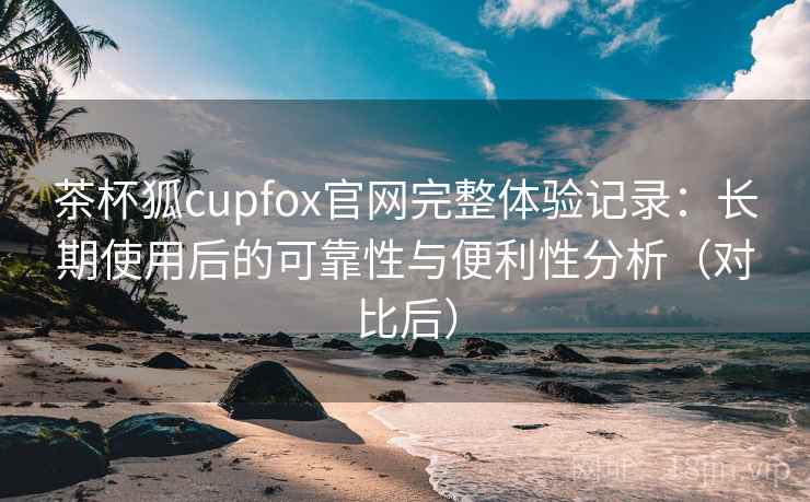 茶杯狐cupfox官网完整体验记录:长期使用后的可靠性与便利性分析(对比后) 茶杯狐cupfox官网完整体验记录:长期使用后的可靠性与便利性分析(对比后)